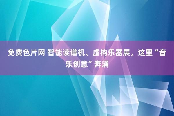 免费色片网 智能读谱机、虚构乐器展，这里“音乐创意”奔涌