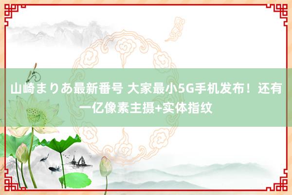 山崎まりあ最新番号 大家最小5G手机发布！还有一亿像素主摄+实体指纹