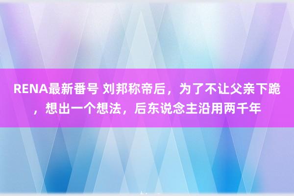 RENA最新番号 刘邦称帝后，为了不让父亲下跪，想出一个想法，后东说念主沿用两千年