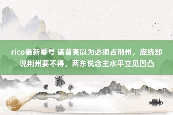 rico最新番号 诸葛亮以为必须占荆州，庞统却说荆州要不得，两东说念主水平立见凹凸