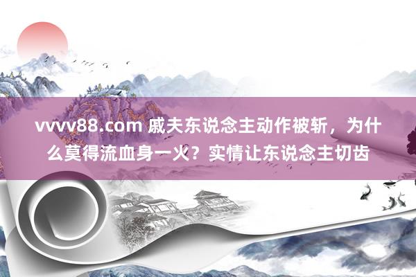 vvvv88.com 戚夫东说念主动作被斩，为什么莫得流血身一火？实情让东说念主切齿