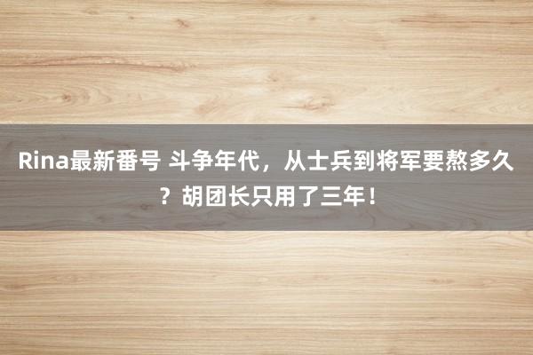 Rina最新番号 斗争年代，从士兵到将军要熬多久？胡团长只用了三年！