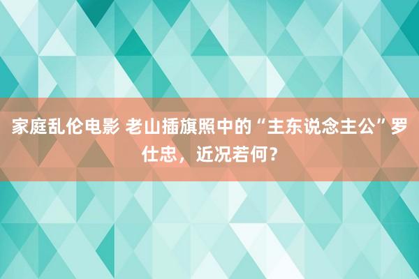 家庭乱伦电影 老山插旗照中的“主东说念主公”罗仕忠，近况若何？