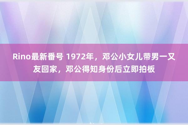 Rino最新番号 1972年，邓公小女儿带男一又友回家，邓公得知身份后立即拍板