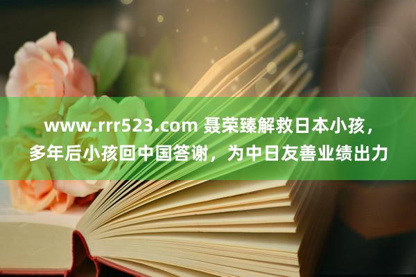 www.rrr523.com 聂荣臻解救日本小孩，多年后小孩回中国答谢，为中日友善业绩出力