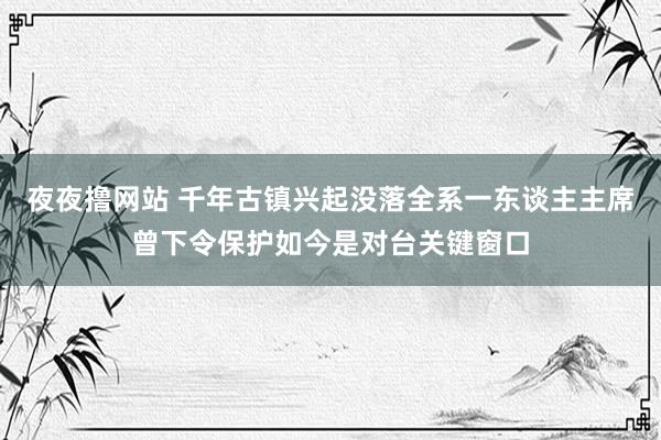 夜夜撸网站 千年古镇兴起没落全系一东谈主主席曾下令保护如今是对台关键窗口