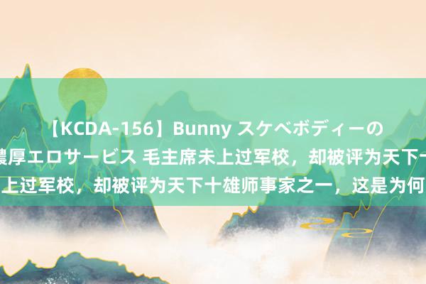 【KCDA-156】Bunny スケベボディーのバニーガールが手と口で濃厚エロサービス 毛主席未上过军校，却被评为天下十雄师事家之一，这是为何