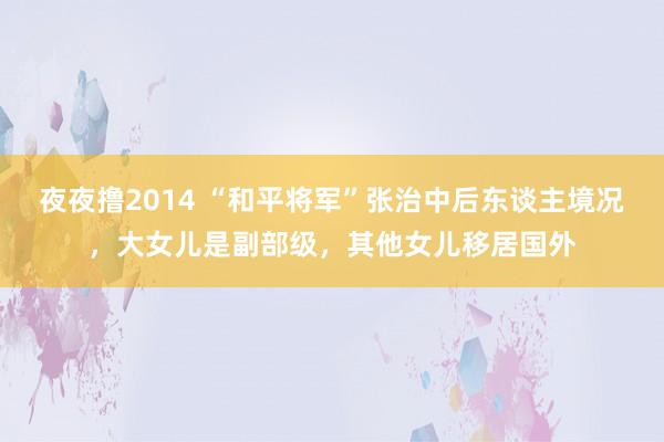 夜夜撸2014 “和平将军”张治中后东谈主境况，大女儿是副部级，其他女儿移居国外