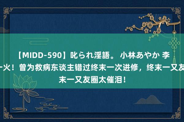 【MIDD-590】叱られ淫語。 小林あやか 李晟医师身一火！曾为救病东谈主错过终末一次进修，终末一又友圈太催泪！