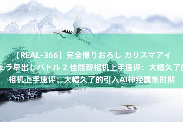 【REAL-366】完全撮りおろし カリスマアイドル対抗！！ ガチフェラ早出しバトル 2 佳能新相机上手速评：大幅久了的引入AI神经麇集时期