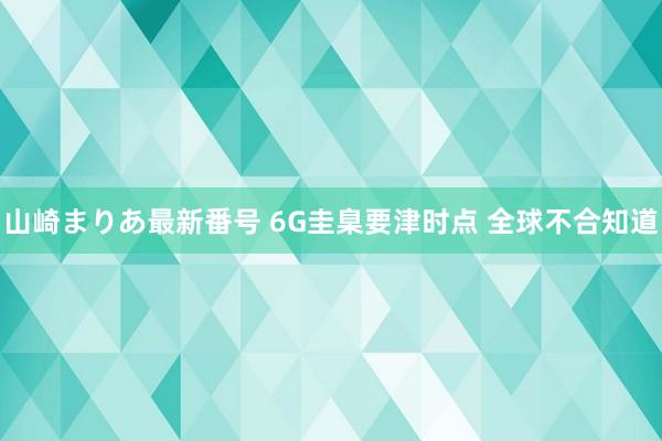 山崎まりあ最新番号 6G圭臬要津时点 全球不合知道