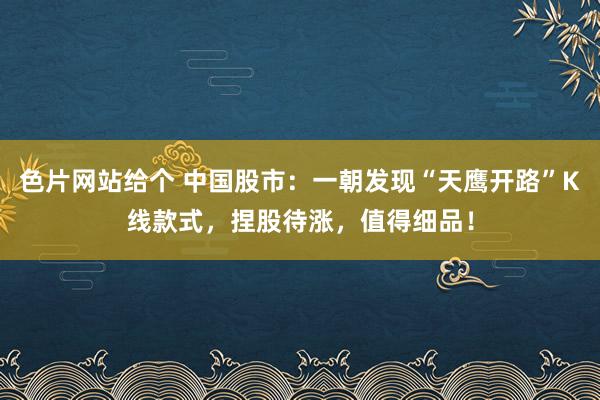 色片网站给个 中国股市：一朝发现“天鹰开路”K线款式，捏股待涨，值得细品！