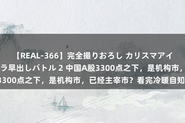 【REAL-366】完全撮りおろし カリスマアイドル対抗！！ ガチフェラ早出しバトル 2 中国A股3300点之下，是机构市，已经主宰市？看完冷暖自知了！