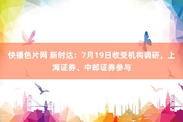 快播色片网 新时达：7月19日收受机构调研，上海证券、中邮证券参与