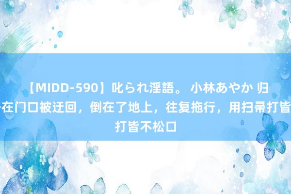 【MIDD-590】叱られ淫語。 小林あやか 归来女子在门口被迂回，倒在了地上，往复拖行，用扫帚打皆不松口