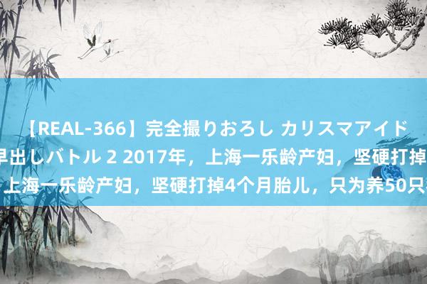 【REAL-366】完全撮りおろし カリスマアイドル対抗！！ ガチフェラ早出しバトル 2 2017年，上海一乐龄产妇，坚硬打掉4个月胎儿，只为养50只猫