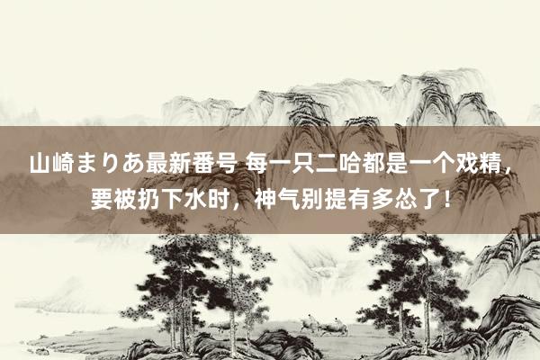 山崎まりあ最新番号 每一只二哈都是一个戏精，要被扔下水时，神气别提有多怂了！