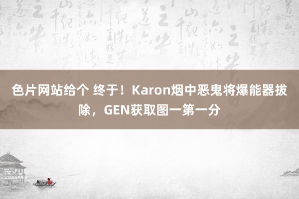 色片网站给个 终于！Karon烟中恶鬼将爆能器拔除，GEN获取图一第一分