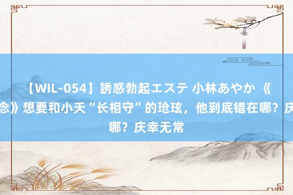 【WIL-054】誘惑勃起エステ 小林あやか 《长相念念》想要和小夭“长相守”的玱玹，他到底错在哪？庆幸无常