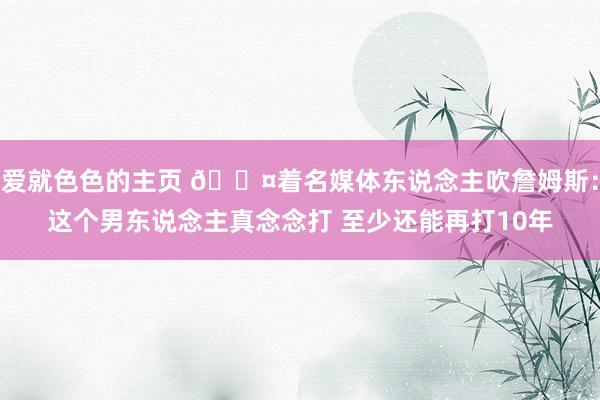 爱就色色的主页 ?着名媒体东说念主吹詹姆斯：这个男东说念主真念念打 至少还能再打10年