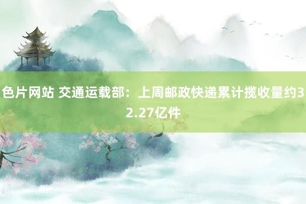 色片网站 交通运载部：上周邮政快递累计揽收量约32.27亿件