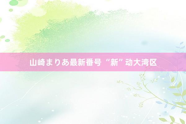 山崎まりあ最新番号 “新”动大湾区