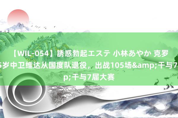 【WIL-054】誘惑勃起エステ 小林あやか 克罗地亚35岁中卫维达从国度队退役，出战105场&干与7届大赛