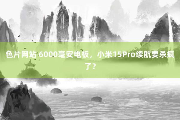 色片网站 6000毫安电板，小米15Pro续航要杀疯了？