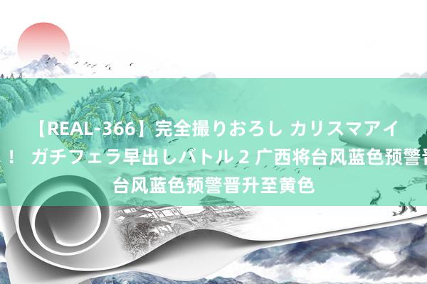 【REAL-366】完全撮りおろし カリスマアイドル対抗！！ ガチフェラ早出しバトル 2 广西将台风蓝色预警晋升至黄色