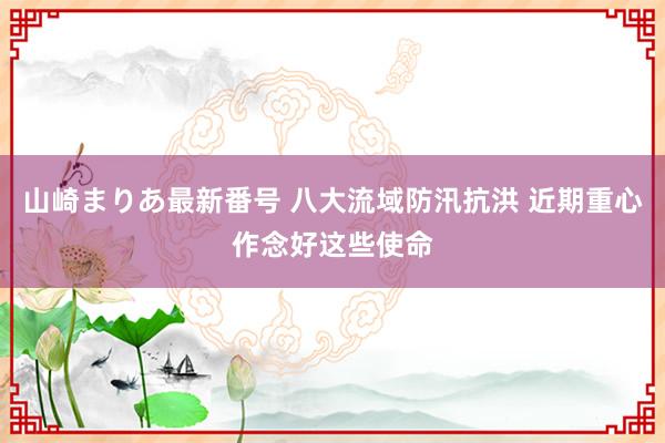 山崎まりあ最新番号 八大流域防汛抗洪 近期重心作念好这些使命