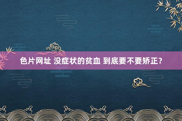 色片网址 没症状的贫血 到底要不要矫正？