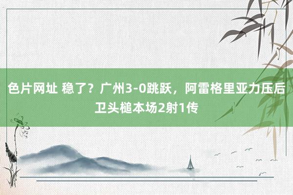 色片网址 稳了？广州3-0跳跃，阿雷格里亚力压后卫头槌本场2射1传