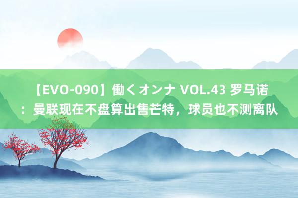 【EVO-090】働くオンナ VOL.43 罗马诺：曼联现在不盘算出售芒特，球员也不测离队