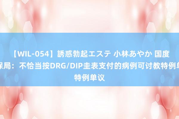 【WIL-054】誘惑勃起エステ 小林あやか 国度医保局：不恰当按DRG/DIP圭表支付的病例可讨教特例单议