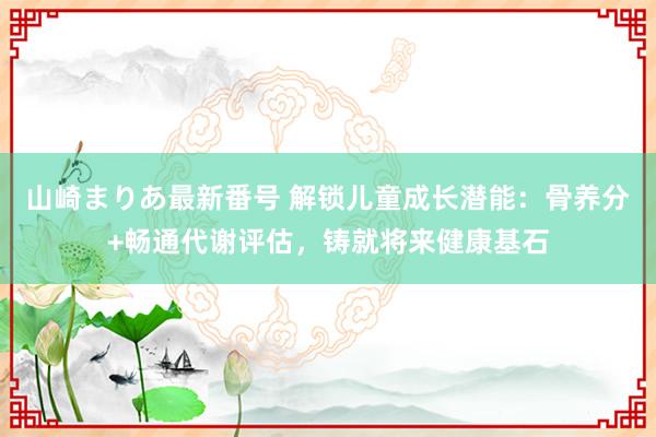 山崎まりあ最新番号 解锁儿童成长潜能：骨养分+畅通代谢评估，铸就将来健康基石