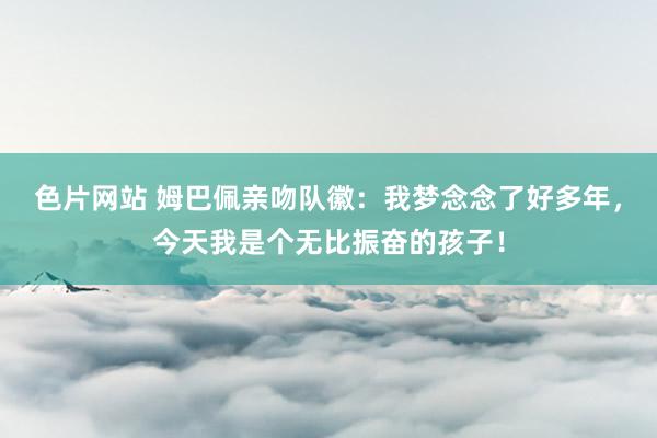 色片网站 姆巴佩亲吻队徽：我梦念念了好多年，今天我是个无比振奋的孩子！