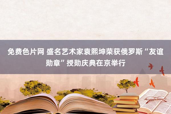 免费色片网 盛名艺术家袁熙坤荣获俄罗斯“友谊勋章”授勋庆典在京举行