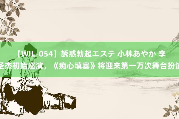 【WIL-054】誘惑勃起エステ 小林あやか 李圣杰初始巡演，《痴心填塞》将迎来第一万次舞台扮演