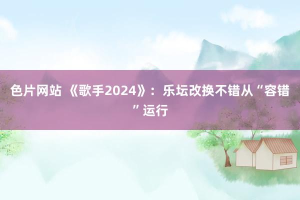 色片网站 《歌手2024》：乐坛改换不错从“容错”运行