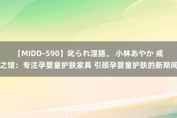 【MIDD-590】叱られ淫語。 小林あやか 戒之馆：专注孕婴童护肤家具 引颈孕婴童护肤的新期间