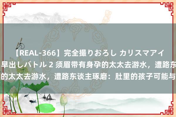 【REAL-366】完全撮りおろし カリスマアイドル対抗！！ ガチフェラ早出しバトル 2 须眉带有身孕的太太去游水，遭路东谈主琢磨：肚里的孩子可能与他无关