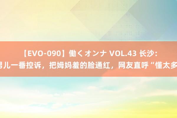 【EVO-090】働くオンナ VOL.43 长沙：男儿一番控诉，把姆妈羞的脸通红，网友直呼“懂太多”