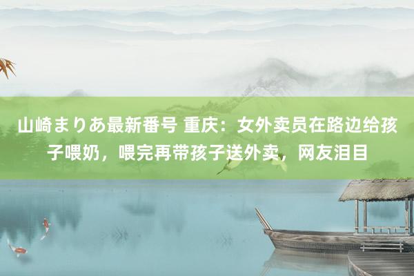 山崎まりあ最新番号 重庆：女外卖员在路边给孩子喂奶，喂完再带孩子送外卖，网友泪目