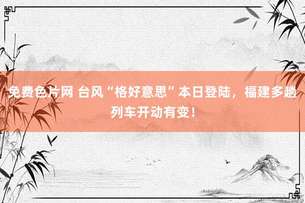 免费色片网 台风“格好意思”本日登陆，福建多趟列车开动有变！