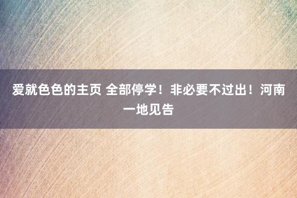 爱就色色的主页 全部停学！非必要不过出！河南一地见告