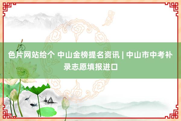 色片网站给个 中山金榜提名资讯 | 中山市中考补录志愿填报进口