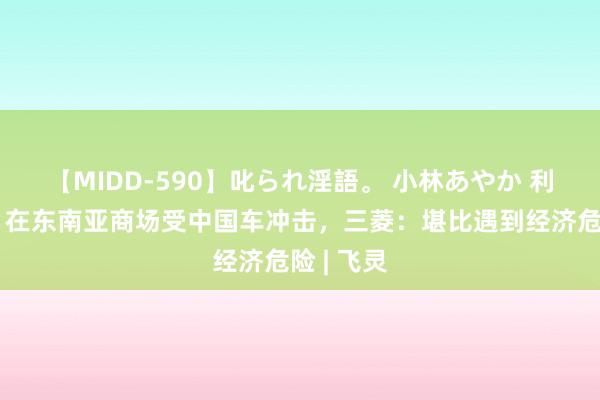 【MIDD-590】叱られ淫語。 小林あやか 利润大降！在东南亚商场受中国车冲击，三菱：堪比遇到经济危险 | 飞灵