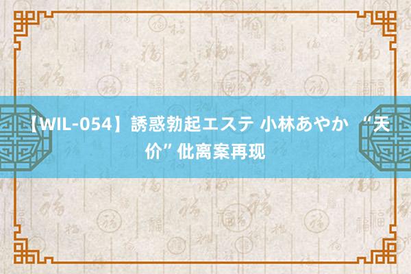 【WIL-054】誘惑勃起エステ 小林あやか  “天价”仳离案再现