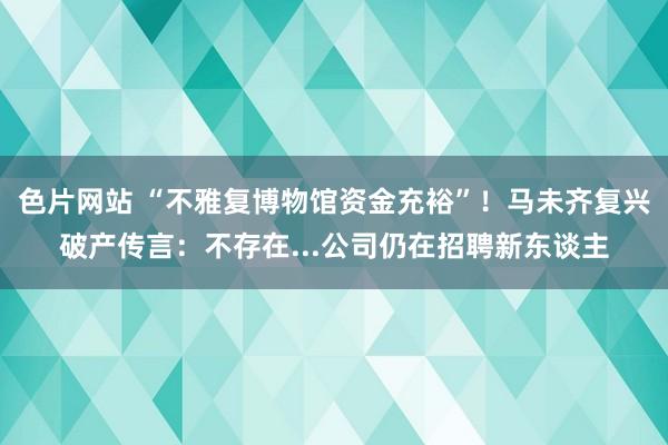 色片网站 “不雅复博物馆资金充裕”！马未齐复兴破产传言：不存在...公司仍在招聘新东谈主