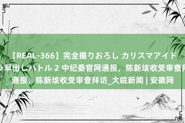 【REAL-366】完全撮りおろし カリスマアイドル対抗！！ ガチフェラ早出しバトル 2 中纪委官网通报，陈新垓收受审查拜访_大皖新闻 | 安徽网